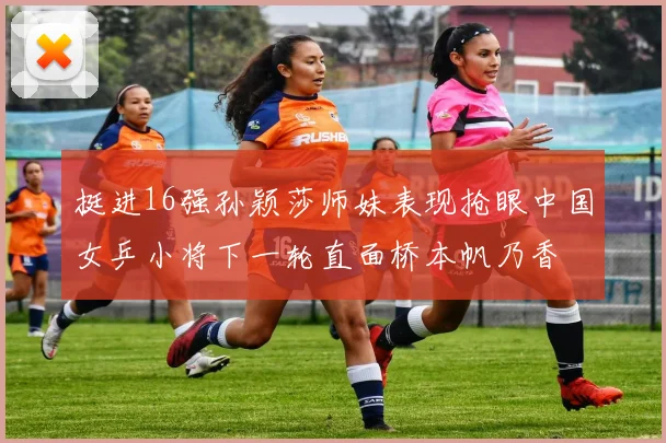 挺进16强孙颖莎师妹表现抢眼中国女乒小将下一轮直面桥本帆乃香