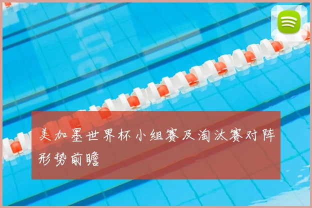 美加墨世界杯小组赛及淘汰赛对阵形势前瞻