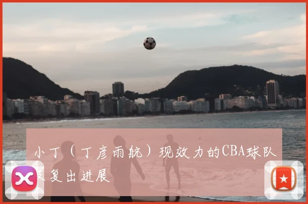 小丁（丁彦雨航）现效力的CBA球队及复出进展
