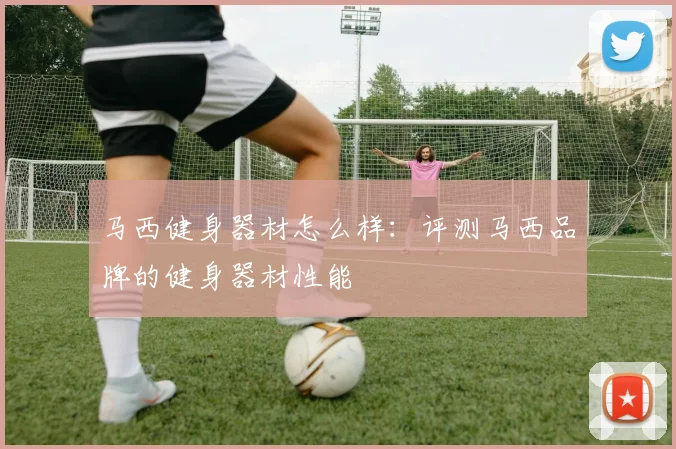 马西健身器材怎么样：评测马西品牌的健身器材性能
