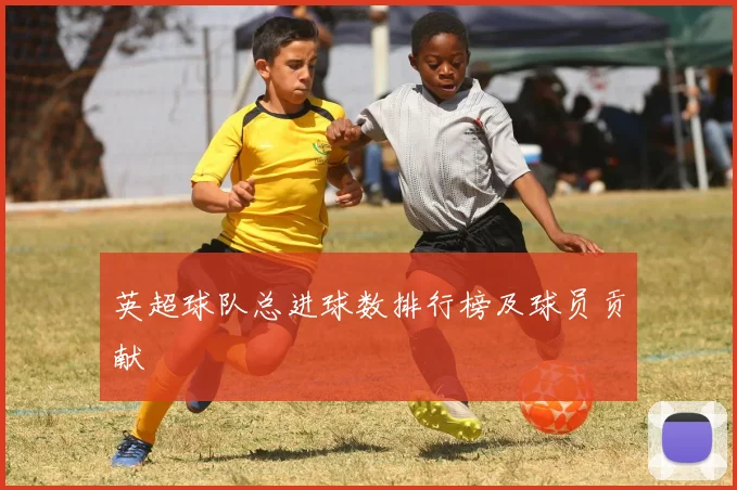 英超球队总进球数排行榜及球员贡献
