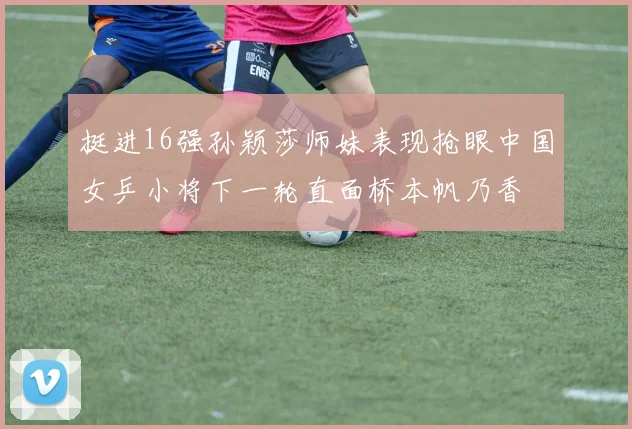 挺进16强孙颖莎师妹表现抢眼中国女乒小将下一轮直面桥本帆乃香